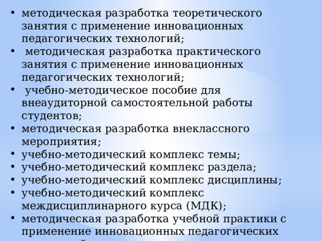 методическая разработка теоретического занятия с применение инновационных педагогических технологий;  методическая разработка практического занятия с применение инновационных педагогических технологий;  учебно-методическое пособие для внеаудиторной самостоятельной работы студентов; методическая разработка внеклассного мероприятия; учебно-методический комплекс темы; учебно-методический комплекс раздела; учебно-методический комплекс дисциплины; учебно-методический комплекс междисциплинарного курса (МДК); методическая разработка учебной практики с применение инновационных педагогических технологий. 