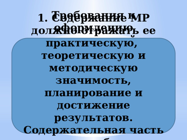 Требования к оформлению методической разработки (МР) 1. Содержание МР должно отражать ее практическую, теоретическую и методическую значимость, планирование и достижение результатов. Содержательная часть должна быть структурирована. 