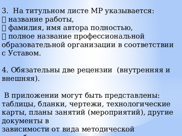 3. На титульном листе МР указывается:  название работы,  фамилия, имя автора полностью,  полное название профессиональной образовательной организации в соответствии с Уставом. 4. Обязательны две рецензии (внутренняя и внешняя).  В приложении могут быть представлены: таблицы, бланки, чертежи, технологические карты, планы занятий (мероприятий), другие документы в зависимости от вида методической разработки. 