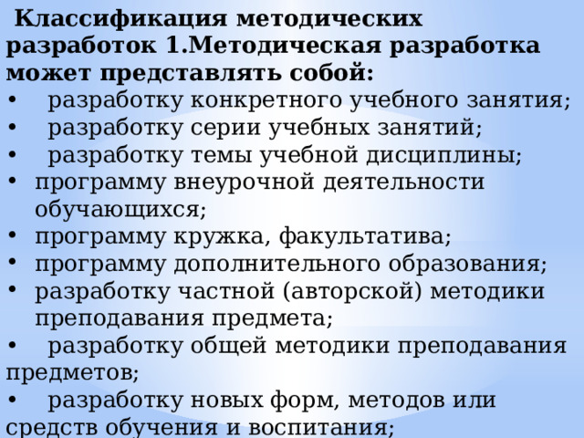  Классификация методических разработок 1.Методическая разработка может представлять собой: • разработку конкретного учебного занятия; • разработку серии учебных занятий; • разработку темы учебной дисциплины; программу внеурочной деятельности обучающихся; программу кружка, факультатива; программу дополнительного образования; разработку частной (авторской) методики преподавания предмета; • разработку общей методики преподавания предметов; • разработку новых форм, методов или средств обучения и воспитания; • методические разработки, связанные с изменением материально-технических условий преподавания предмета. 