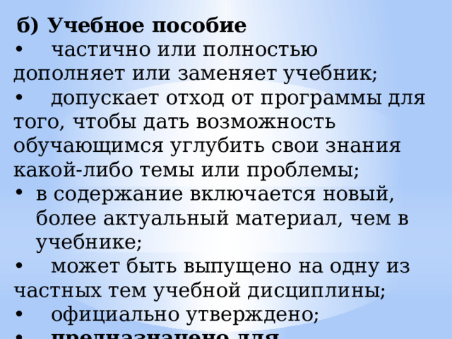  б) Учебное пособие • частично или полностью дополняет или заменяет учебник; • допускает отход от программы для того, чтобы дать возможность обучающимся углубить свои знания какой-либо темы или проблемы; в содержание включается новый, более актуальный материал, чем в учебнике; • может быть выпущено на одну из частных тем учебной дисциплины; • официально утверждено; • предназначено для обучающихся. 