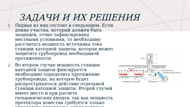 Задачи и их решения Первая из них состоит в следующем. Если длина участка, который должен быть защищен, точно зафиксирована местными условиями, то необходимо рассчитать мощность источника тока станции катодной защиты, которая может защитить трубопровод необходимой протяженности.  Во втором случае мощность станции катодной защиты фиксируется необходимо определить протяжение трубопровода, на которое будет распространяться действие отдельной станции катодной защиты. Второй случай имеет место и при расчете гальванических анодов, так как мощность протектора известна требуется только определить интервалы, через которые следует размещать протекторы 