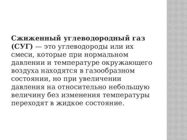 Сжиженный углеводородный газ (СУГ)  — это углеводороды или их смеси, которые при нормальном давлении и температуре окружающего воздуха находятся в газообразном состоянии, но при увеличении давления на относительно небольшую величину без изменения температуры переходят в жидкое состояние. 