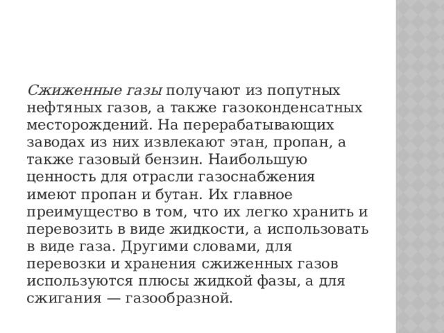 Сжиженные газы  получают из попутных нефтяных газов, а также газоконденсатных месторождений. На перерабатывающих заводах из них извлекают этан, пропан, а также газовый бензин. Наибольшую ценность для отрасли газоснабжения имеют пропан и бутан. Их главное преимущество в том, что их легко хранить и перевозить в виде жидкости, а использовать в виде газа. Другими словами, для перевозки и хранения сжиженных газов используются плюсы жидкой фазы, а для сжигания — газообразной. 