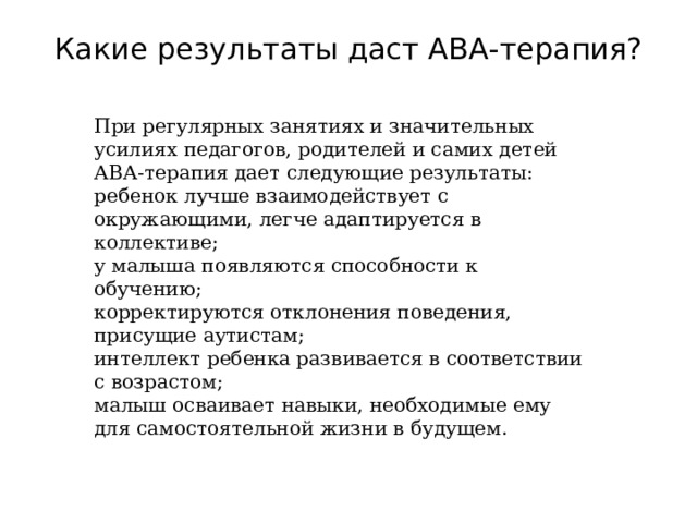 Какие результаты даст АВА-терапия?   При регулярных занятиях и значительных усилиях педагогов, родителей и самих детей АВА-терапия дает следующие результаты: ребенок лучше взаимодействует с окружающими, легче адаптируется в коллективе; у малыша появляются способности к обучению; корректируются отклонения поведения, присущие аутистам; интеллект ребенка развивается в соответствии с возрастом; малыш осваивает навыки, необходимые ему для самостоятельной жизни в будущем. 