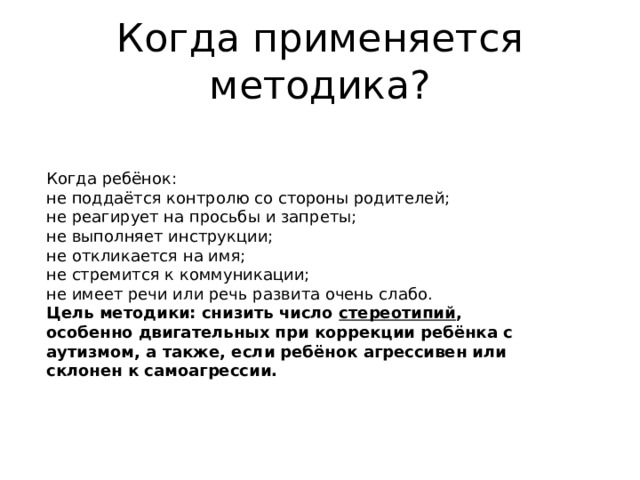 Когда применяется методика? Когда ребёнок: не поддаётся контролю со стороны родителей; не реагирует на просьбы и запреты; не выполняет инструкции; не откликается на имя; не стремится к коммуникации; не имеет речи или речь развита очень слабо. Цель методики: снизить число стереотипий , особенно двигательных при коррекции ребёнка с аутизмом, а также, если ребёнок агрессивен или склонен к самоагрессии. 