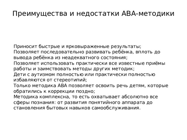 Преимущества и недостатки АВА-методики   Приносит быстрые и ярковыраженные результаты; Позволяет последовательно развивать ребёнка, вплоть до вывода ребёнка из неадекватного состояния; Позволяет использовать практически все известные приёмы работы и заимствовать методы других методик; Дети с аутизмом полностью или практически полностью избавляются от стереотипий; Только методика АВА позволяет освоить речь детям, которые обратились к коррекции поздно; Методика комплексна, то есть охватывает абсолютно все сферы познания: от развития понятийного аппарата до становления бытовых навыков самообслуживания. 