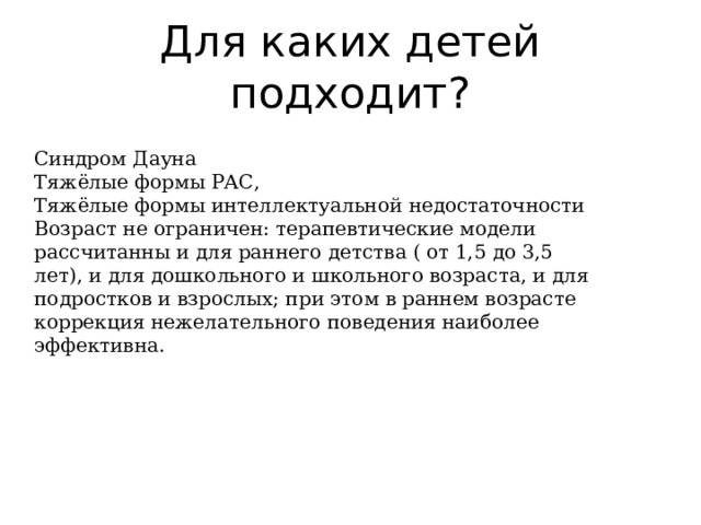 Для каких детей подходит? Синдром Дауна Тяжёлые формы РАС, Тяжёлые формы интеллектуальной недостаточности Возраст не ограничен: терапевтические модели рассчитанны и для раннего детства ( от 1,5 до 3,5 лет), и для дошкольного и школьного возраста, и для подростков и взрослых; при этом в раннем возрасте коррекция нежелательного поведения наиболее эффективна. 