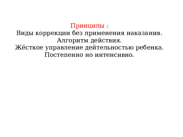 Принципы :  Виды коррекции без применения наказания.  Алгоритм действия.  Жёсткое управление дейтельностью ребенка.  Постепенно но интенсивно.   
