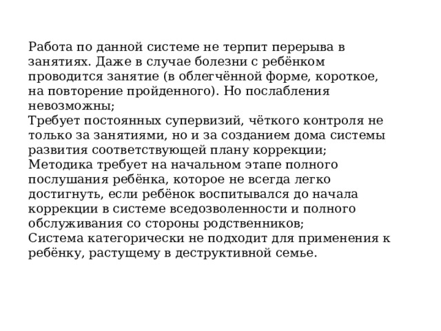 Работа по данной системе не терпит перерыва в занятиях. Даже в случае болезни с ребёнком проводится занятие (в облегчённой форме, короткое, на повторение пройденного). Но послабления невозможны; Требует постоянных супервизий, чёткого контроля не только за занятиями, но и за созданием дома системы развития соответствующей плану коррекции; Методика требует на начальном этапе полного послушания ребёнка, которое не всегда легко достигнуть, если ребёнок воспитывался до начала коррекции в системе вседозволенности и полного обслуживания со стороны родственников; Система категорически не подходит для применения к ребёнку, растущему в деструктивной семье. 