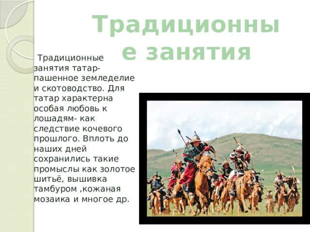 Традиционные занятия  Традиционные занятия татар- пашенное земледелие и скотоводство. Для татар характерна особая любовь к лошадям- как следствие кочевого прошлого. Вплоть до наших дней сохранились такие промыслы как золотое шитьё, вышивка тамбуром ,кожаная мозаика и многое др. 