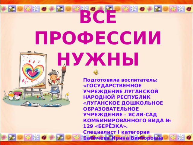 ВСЕ ПРОФЕССИИ  НУЖНЫ   Подготовила воспитатель: «ГОСУДАРСТВЕННОЕ УЧРЕЖДЕНИЕ ЛУГАНСКОЙ НАРОДНОЙ РЕСПУБЛИК «ЛУГАНСКОЕ ДОШКОЛЬНОЕ ОБРАЗОВАТЕЛЬНОЕ УЧРЕЖДЕНИЕ – ЯСЛИ-САД КОМБИНИРОВАННОГО ВИДА № 129 «БЕРЁЗКА».  Специалист I категории  Бабичева Ирина Викторовна 
