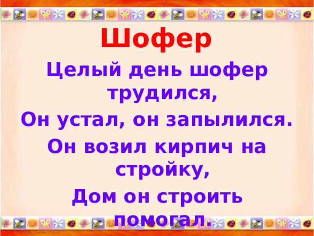 Шофер   Целый день шофер трудился, Он устал, он запылился. Он возил кирпич на стройку, Дом он строить помогал. А теперь ведет на мойку Свой огромный самосвал. 