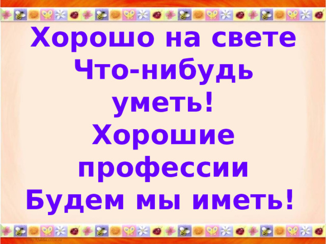 Хорошо на свете  Что-нибудь уметь!  Хорошие профессии  Будем мы иметь!  