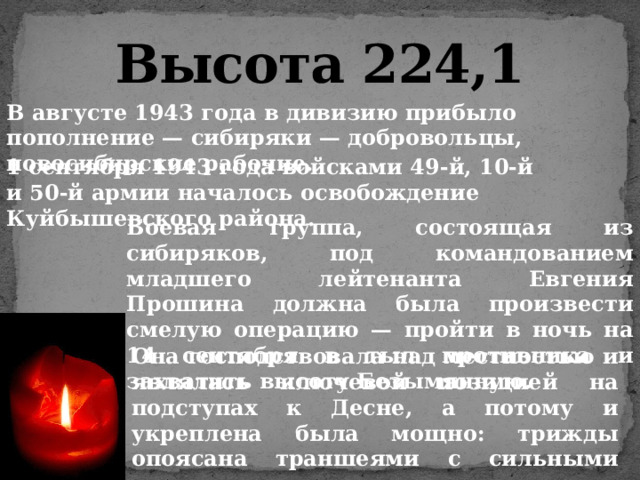 Высота 224,1 В августе 1943 года в дивизию прибыло пополнение — сибиряки — добровольцы, новосибирские рабочие. 1 сентября 1943 года войсками 49-й, 10-й и 50-й армии началось освобождение Куйбышевского района. Боевая группа, состоящая из сибиряков, под командованием младшего лейтенанта Евгения Прошина должна была произвести смелую операцию — пройти в ночь на 14 сентября в тыл противника и захватить высоту Безымянную. Она господствовала над местностью и являлась ключевой позицией на подступах к Десне, а потому и укреплена была мощно: трижды опоясана траншеями с сильными огневыми средствами. 