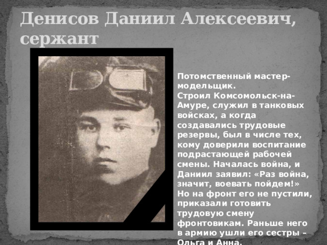 Денисов Даниил Алексеевич,  сержант Потомственный мастер-модельщик. Строил Комсомольск-на-Амуре, служил в танковых войсках, а когда создавались трудовые резервы, был в числе тех, кому доверили воспитание подрастающей рабочей смены. Началась война, и Даниил заявил: «Раз война, значит, воевать пойдем!» Но на фронт его не пустили, приказали готовить трудовую смену фронтовикам. Раньше него в армию ушли его сестры – Ольга и Анна. 