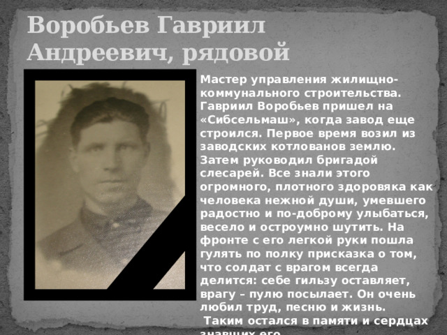 Воробьев Гавриил Андреевич, рядовой Мастер управления жилищно-коммунального строительства. Гавриил Воробьев пришел на «Сибсельмаш», когда завод еще строился. Первое время возил из заводских котлованов землю. Затем руководил бригадой слесарей. Все знали этого огромного, плотного здоровяка как человека нежной души, умевшего радостно и по-доброму улыбаться, весело и остроумно шутить. На фронте с его легкой руки пошла гулять по полку присказка о том, что солдат с врагом всегда делится: себе гильзу оставляет, врагу – пулю посылает. Он очень любил труд, песню и жизнь.  Таким остался в памяти и сердцах знавших его. 