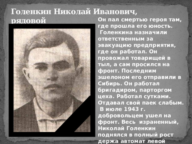 Голенкин Николай Иванович,  рядовой Он пал смертью героя там, где прошла его юность.  Голенкина назначили ответственным за эвакуацию предприятия, где он работал. Он провожал товарищей в тыл, а сам просился на фронт. Последним эшелоном его отправили в Сибирь. Он работал бригадиром, парторгом цеха. Работал сутками. Отдавал свой паек слабым.  В июле 1943 г. добровольцем ушел на фронт. Весь израненный, Николай Голенкин поднялся в полный рост держа автомат левой рукой(правая была перебита и висела как плеть),ринулся вперёд. 
