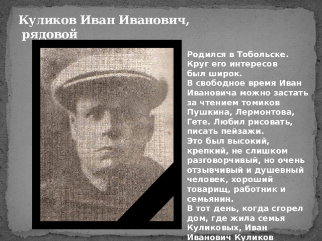 Куликов Иван Иванович,  рядовой  Родился в Тобольске. Круг его интересов был широк. В свободное время Иван Ивановича можно застать за чтением томиков Пушкина, Лермонтова, Гете. Любил рисовать, писать пейзажи.  Это был высокий, крепкий, не слишком разговорчивый, но очень отзывчивый и душевный человек, хороший товарищ, работник и семьянин.  В тот день, когда сгорел дом, где жила семья Куликовых, Иван Иванович Куликов поцеловал жену и дочурку и ушел добровольцем на фронт. 