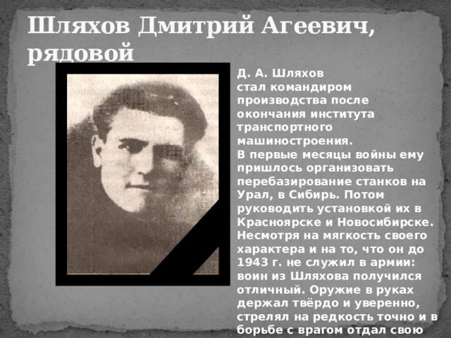 Шляхов Дмитрий Агеевич,  рядовой Д. А. Шляхов стал командиром производства после окончания института транспортного машиностроения. В первые месяцы войны ему пришлось организовать перебазирование станков на Урал, в Сибирь. Потом руководить установкой их в Красноярске и Новосибирске.  Несмотря на мягкость своего характера и на то, что он до 1943 г. не служил в армии: воин из Шляхова получился отличный. Оружие в руках держал твёрдо и уверенно, стрелял на редкость точно и в борьбе с врагом отдал свою жизнь.  