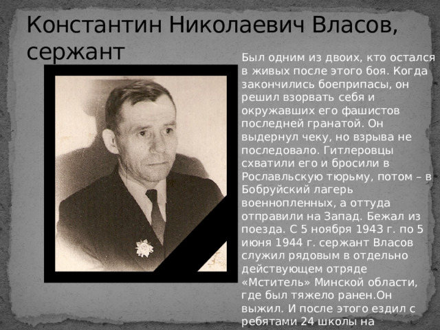 Константин Николаевич Власов, сержант Был одним из двоих, кто остался в живых после этого боя. Когда закончились боеприпасы, он решил взорвать себя и окружавших его фашистов последней гранатой. Он выдернул чеку, но взрыва не последовало. Гитлеровцы схватили его и бросили в Рославльскую тюрьму, потом – в Бобруйский лагерь военнопленных, а оттуда отправили на Запад. Бежал из поезда. С 5 ноября 1943 г. по 5 июня 1944 г. сержант Власов служил рядовым в отдельно действующем отряде «Мститель» Минской области, где был тяжело ранен.Он выжил. И после этого ездил с ребятами 24 школы на безымянную высоту. Всегда со слезами на глазах вспоминал о погибших друзьях. 