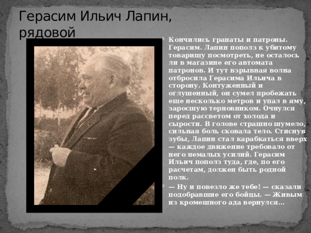 Герасим Ильич Лапин,  рядовой Кончились гранаты и патроны. Герасим. Лапин пополз к убитому товарищу посмотреть, не осталось ли в магазине его автомата патронов. И тут взрывная волна отбросила Герасима Ильича в сторону. Контуженный и оглушенный, он сумел пробежать еще несколько метров и упал в яму, заросшую терновником. Очнулся перед рассветом от холода и сырости. В голове страшно шумело, сильная боль сковала тело. Стиснув зубы, Лапин стал карабкаться вверх — каждое движение требовало от него немалых усилий. Герасим Ильич пополз туда, где, по его расчетам, должен быть родной полк. — Ну и повезло же тебе! — сказали подобравшие его бойцы. — Живым из кромешного ада вернулся... 