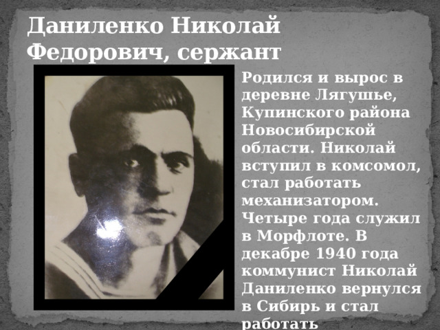 Даниленко Николай Федорович, сержант Родился и вырос в деревне Лягушье, Купинского района Новосибирской области. Николай вступил в комсомол, стал работать механизатором. Четыре года служил в Морфлоте. В декабре 1940 года коммунист Николай Даниленко вернулся в Сибирь и стал работать электромонтажником завода им. Чкалова 