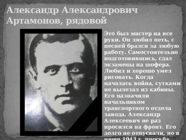 Александр Александрович  Артамонов, рядовой Это был мастер на все руки. Он любил петь, с песней брался за любую работу. Самостоятельно подготовившись, сдал экзамены на шофера. Любил и хорошо умел рисовать. Когда началась война, сутками не вылезал из кабины. Его назначили начальником транспортного отдела завода. Александр Алексеевич не раз просился на фронт. Его долго не отпускали, но в июне 1943 г. просьба его была удовлетворена. 