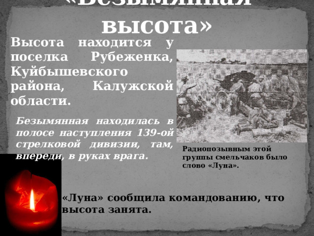 «Безымянная высота» Высота находится у поселка Рубеженка, Куйбышевского района, Калужской области.  Безымянная находилась в полосе наступления 139-ой стрелковой дивизии, там, впереди, в руках врага. Радиопозывным этой группы смельчаков было слово «Луна». «Луна» сообщила командованию, что высота занята. 