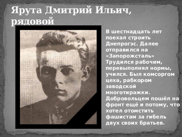 Ярута Дмитрий Ильич,  рядовой В шестнадцать лет поехал строить Днепрогэс. Далее отправился на «Запорожсталь» Трудился рабочим, перевыполнял нормы, учился. Был комсоргом цеха, рабкором заводской многотиражки.  Добровольцем пошёл на фронт ещё и потому, что хотел отомстить фашистам за гибель двух своих братьев. 