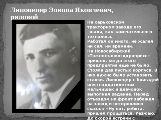 Липовецер Элюша Яковлевич,  рядовой На харьковском тракторном заводе его  знали, как замечательного технолога. Работал он много, не жалея ни сил, ни времени. На Новосибирский «Тяжелстанкогидропресс» пришел, когда этого предприятия еще не было. Стояли два пустых корпуса. В них нужно было установить станки. Липовецер с бригадой шестнадцатилетних мальчишек и девчонок выполнил задание. Перед отъездом на фронт забежал на завод и неторопливо сказал: «Ну вот, ребята, пришел прощаться. Уезжаю. До скорой встречи с победой!» 