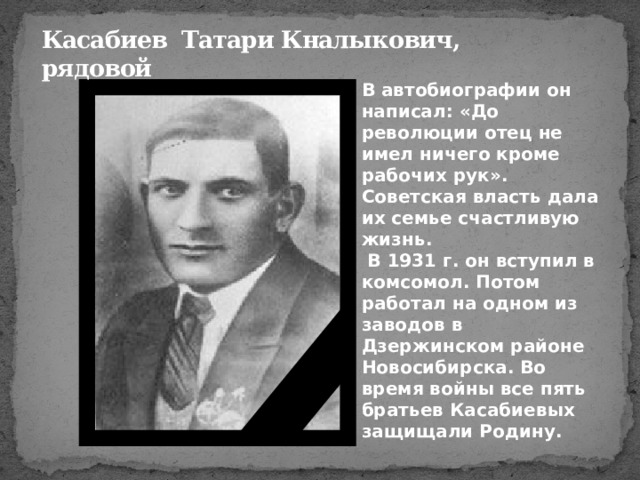 Касабиев Татари Кналыкович,  рядовой В автобиографии он написал: «До революции отец не имел ничего кроме рабочих рук». Советская власть дала их семье счастливую жизнь.  В 1931 г. он вступил в комсомол. Потом работал на одном из заводов в Дзержинском районе Новосибирска. Во время войны все пять братьев Касабиевых защищали Родину. 