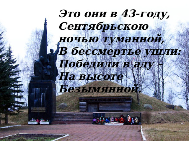 Это они в 43-году, Сентябрьскою ночью туманной, В бессмертье ушли: Победили в аду – На высоте Безымянной. 