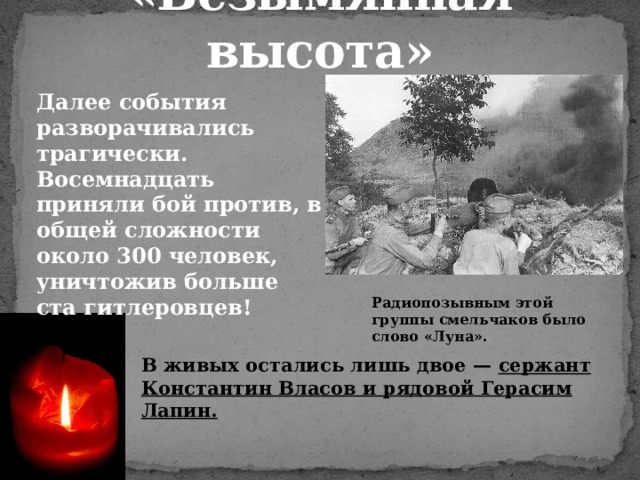 «Безымянная высота» Далее события разворачивались трагически. Восемнадцать приняли бой против, в общей сложности около 300 человек, уничтожив больше ста гитлеровцев! Радиопозывным этой группы смельчаков было слово «Луна». В живых остались лишь двое — сержант Константин Власов и рядовой Герасим Лапин.  