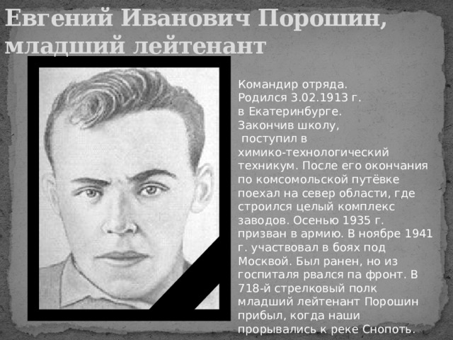 Евгений Иванович Порошин,  младший лейтенант Командир отряда. Родился 3.02.1913 г. в Екатеринбурге. Закончив школу,  поступил в химико-технологический техникум. После его окончания по комсомольской путёвке поехал на север области, где строился целый комплекс заводов. Осенью 1935 г. призван в армию. В ноябре 1941 г. участвовал в боях под Москвой. Был ранен, но из госпиталя рвался па фронт. В 718-й стрелковый полк младший лейтенант Порошин прибыл, когда наши прорывались к реке Снопоть. 