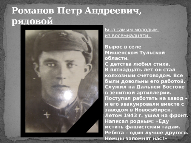 Романов Петр Андреевич,  рядовой Был самым молодым из восемнадцати. Вырос в селе Мишенском Тульской области. С детства любил стихи.  В пятнадцать лет он стал колхозным счетоводом. Все были довольны его работой.  Служил на Дальнем Востоке в зенитной артиллерии. Поступил работать на завод – и его эвакуировали вместе с заводом в Новосибирск.  Летом 1943 г. ушел на фронт. Написал родным: «Еду мстить фашистским гадам. Ребята – один лучше другого. Немцы запомнят нас!» 