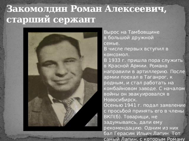 Закомолдин Роман Алексеевич,  старший сержант Вырос на Тамбовщине в большой дружной семье. В числе первых вступил в комсомол. В 1933 г. пришла пора служить в Красной Армии. Романа направили в артиллерию. После армии поехал в Таганрог, к родным, и стал работать на комбайновом заводе. С началом войны он эвакуировался в Новосибирск. Осенью 1941 г. подал заявление с просьбой принять его в члены ВКП(б). Товарищи, не задумываясь, дали ему рекомендацию. Одним из них бал Герасим Ильич Лапин. Тот самый Лапин, с которым Роману пришлось драться на Безымянной высоте. 