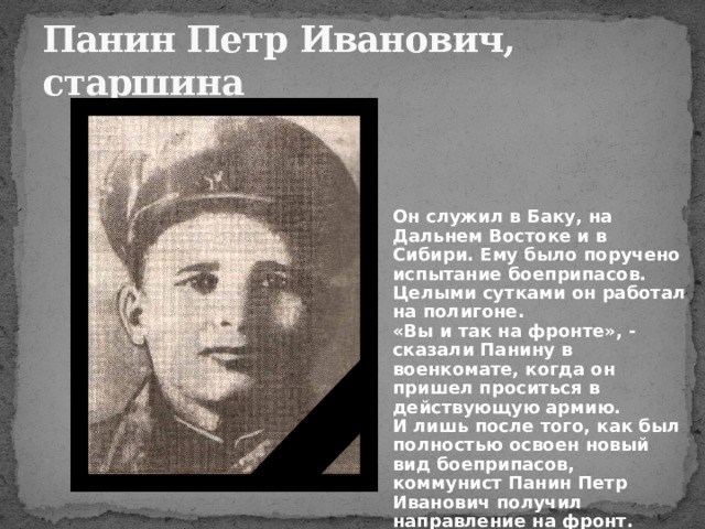 Панин Петр Иванович,  старшина Он служил в Баку, на Дальнем Востоке и в Сибири. Ему было поручено испытание боеприпасов. Целыми сутками он работал на полигоне.  «Вы и так на фронте», - сказали Панину в военкомате, когда он пришел проситься в действующую армию.  И лишь после того, как был полностью освоен новый вид боеприпасов, коммунист Панин Петр Иванович получил направление на фронт. 