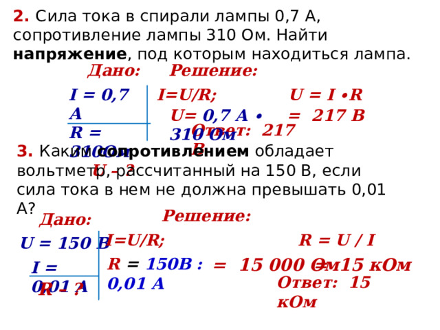 2. Сила тока в спирали лампы 0,7 А, сопротивление лампы 310 Ом. Найти напряжение , под которым находиться лампа. Дано: Решение: I=U/R; U = Ι ∙ R  I = 0,7 А R = 310Ом  U – ? U= 0,7 А ∙ 310 Ом = 217 В Ответ:   217 В 3. Каким сопротивлением обладает вольтметр, рассчитанный на 150 В, если сила тока в нем не должна превышать 0,01 А? Решение: Дано: I=U/R; R = U / I U = 150 В R = 150В : 0,01 А = 15 000 Ом = 15 кОм I = 0,01 А Ответ:   15 кОм R – ? 