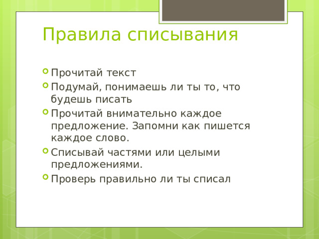 Правила списывания Прочитай текст Подумай, понимаешь ли ты то, что будешь писать Прочитай внимательно каждое предложение. Запомни как пишется каждое слово. Списывай частями или целыми предложениями. Проверь правильно ли ты списал 