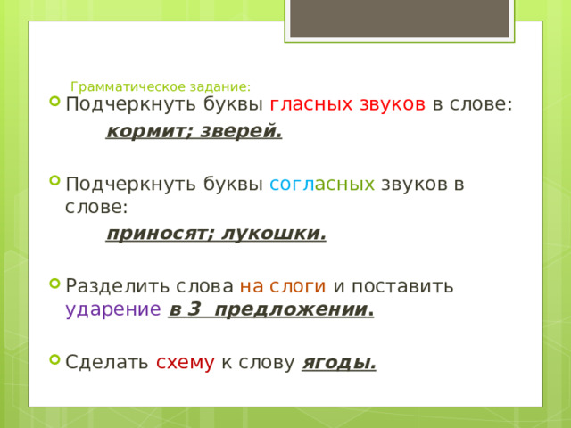 Грамматическое задание:   Подчеркнуть буквы гласных звуков в слове:   кормит; зверей. Подчеркнуть буквы согл асных звуков в слове:    приносят; лукошки. Разделить слова на слоги и поставить ударение  в 3 предложении .  Сделать схему к слову ягоды. 