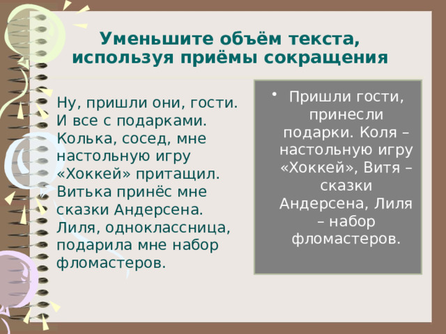 Уменьшите объём текста, используя приёмы сокращения Пришли гости, принесли подарки. Коля – настольную игру «Хоккей», Витя – сказки Андерсена, Лиля – набор фломастеров.  Ну, пришли они, гости. И все с подарками. Колька, сосед, мне настольную игру «Хоккей» притащил. Витька принёс мне сказки Андерсена. Лиля, одноклассница, подарила мне набор фломастеров. 