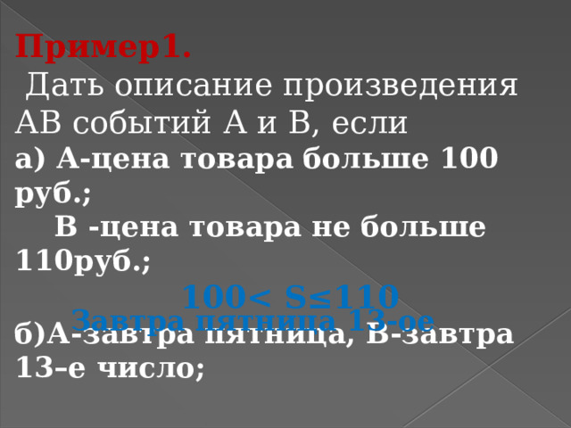 Пример1.  Дать описание произведения АВ событий А и В, если а) А-цена товара больше 100 руб.;  В -цена товара не больше 110руб.; 100 ≤110 б)А-завтра пятница, В-завтра 13–е число; Завтра пятница 13-ое 