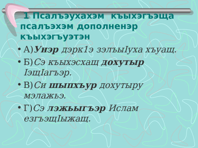  1 Псалъэухахэм къыхэгъэща псалъэхэм дополненэр къыхэгъуэтэн А) Унэр дэрк1э  зэлъы I уха хъуащ. Б) Сэ къыхэсхащ дохутыр I эщ I агъэр. В) Си шыпхъур дохутыру мэлажьэ. Г) Сэ лэжьыгъэр Ислам езгъэщ I ыжащ.  