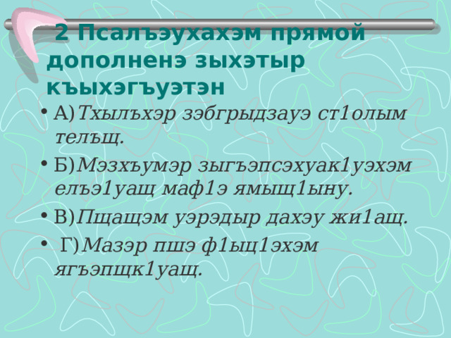 2 Псалъэухахэм прямой дополненэ зыхэтыр къыхэгъуэтэн А) Тхылъхэр зэбгрыдзауэ ст1олым телъщ. Б) Мэзхъумэр зыгъэпсэхуак1уэхэм елъэ1уащ маф1э ямыщ1ыну. В) Пщащэм уэрэдыр дахэу жи1ащ.  Г) Мазэр пшэ ф1ыц1эхэм ягъэпщк1уащ.  