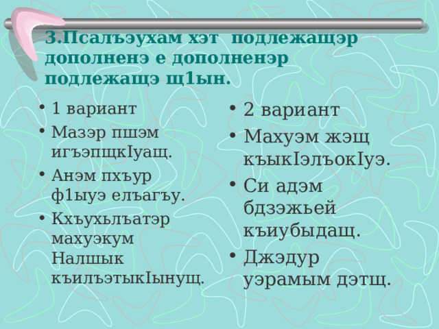 3.Псалъэухам хэт подлежащэр дополненэ е дополненэр подлежащэ щ1ын. 1 вариант Мазэр пшэм игъэпщк I уащ. Анэм пхъур ф1ыуэ елъагъу. Кхъухьлъатэр махуэкум Налшык къилъэтык I ынущ.  2 вариант Махуэм жэщ къык I элъок I уэ. Си адэм бдзэжьей къиубыдащ. Джэдур уэрамым дэтщ.  