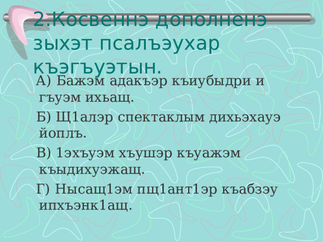 2.Косвеннэ дополненэ зыхэт псалъэухар къэгъуэтын.  А) Бажэм адакъэр къиубыдри и гъуэм ихьащ.  Б) Щ1алэр спектаклым дихьэхауэ йоплъ.  В) 1эхъуэм хъушэр къуажэм къыдихуэжащ.  Г) Нысащ1эм пщ1ант1эр къабзэу ипхъэнк1ащ. 