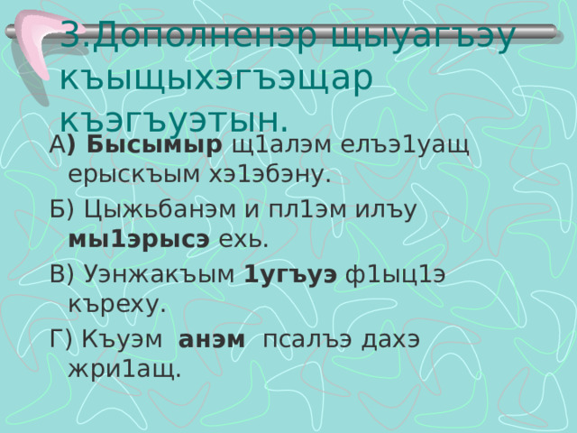 3.Дополненэр щыуагъэу къыщыхэгъэщар къэгъуэтын. А ) Бысымыр щ1алэм елъэ1уащ ерыскъым хэ1эбэну. Б) Цыжьбанэм и пл1эм илъу мы1эрысэ ехь. В) Уэнжакъым 1угъуэ ф1ыц1э къреху. Г) Къуэм анэм псалъэ дахэ жри1ащ. 