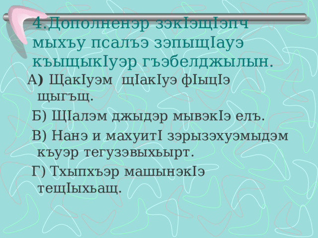 4.Дополненэр зэк I эщ I эпч мыхъу псалъэ зэпыщ I ауэ къыщык I уэр гъэбелджылын. А ) Щак I уэм щ I ак I уэ ф I ыц I э щыгъщ.  Б) Щ I алэм джыдэр мывэк I э елъ.  В) Нанэ и махуит I зэрызэхуэмыдэм къуэр тегузэвыхьырт.  Г) Тхыпхъэр машынэк I э тещ I ыхьащ. 
