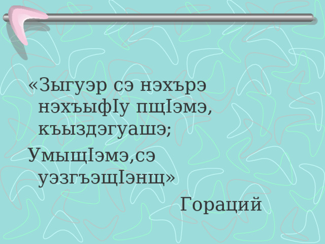«Зыгуэр сэ нэхърэ нэхъыф I у пщ I эмэ, къыздэгуашэ; Умыщ I эмэ,сэ уэзгъэщ I энщ»  Гораций 